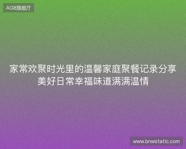家常欢聚时光里的温馨家庭聚餐记录分享美好日常幸福味道满满温情 家常欢聚时光里的温馨家庭聚餐记录分享美好日常幸福味道满满温情